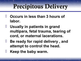 Precipitous Delivery
 Occurs in less than 3 hours of
  labor.
 Usually in patients in grand
  multipara, fetal trauma, tearing of
  cord, or maternal lacerations.
 Be ready for rapid delivery , and
  attempt to control the head.
 Keep the baby warm.
 