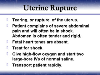 Uterine Rupture
 Tearing, or rupture, of the uterus.
 Patient complains of severe abdominal
  pain and will often be in shock.
  Abdomen is often tender and rigid.
 Fetal heart tones are absent.
 Treat for shock.
 Give high-flow oxygen and start two
  large-bore IVs of normal saline.
 Transport patient rapidly.
 