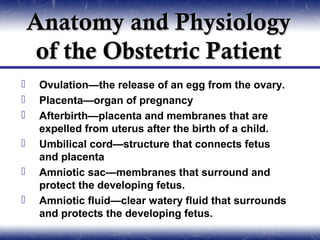 Anatomy and Physiology
     of the Obstetric Patient
    Ovulation—the release of an egg from the ovary.
    Placenta—organ of pregnancy
    Afterbirth—placenta and membranes that are
     expelled from uterus after the birth of a child.
    Umbilical cord—structure that connects fetus
     and placenta
    Amniotic sac—membranes that surround and
     protect the developing fetus.
    Amniotic fluid—clear watery fluid that surrounds
     and protects the developing fetus.
 