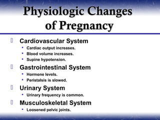 Physiologic Changes
        of Pregnancy
   Cardiovascular System
     Cardiac output increases.
     Blood volume increases.
     Supine hypotension.

   Gastrointestinal System
     Hormone levels.
     Peristalsis is slowed.

   Urinary System
     Urinary frequency is common.

   Musculoskeletal System
     Loosened pelvic joints.
 