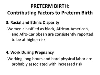 PRETERM BIRTH:
Contributing Factors to Preterm Birth
3. Racial and Ethnic Disparity
-Women classified as black, African-American,
and Afro-Caribbean are consistently reported
to be at higher risk
4. Work During Pregnancy
-Working long hours and hard physical labor are
probably associated with increased risk
 