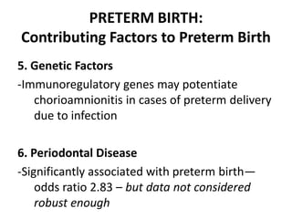 PRETERM BIRTH:
Contributing Factors to Preterm Birth
5. Genetic Factors
-Immunoregulatory genes may potentiate
chorioamnionitis in cases of preterm delivery
due to infection
6. Periodontal Disease
-Significantly associated with preterm birth—
odds ratio 2.83 – but data not considered
robust enough
 