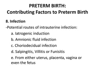 PRETERM BIRTH:
Contributing Factors to Preterm Birth
8. Infection
-Potential routes of intrauterine infection:
a. Iatrogenic induction
b. Amnionic fluid infection
c. Choriodecidual infection
d. Salpingitis, Villitis or Funisitis
e. From either uterus, placenta, vagina or
even the fetus
 