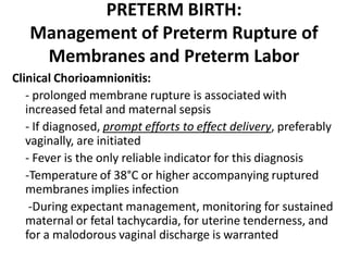 PRETERM BIRTH:
Management of Preterm Rupture of
Membranes and Preterm Labor
Clinical Chorioamnionitis:
- prolonged membrane rupture is associated with
increased fetal and maternal sepsis
- If diagnosed, prompt efforts to effect delivery, preferably
vaginally, are initiated
- Fever is the only reliable indicator for this diagnosis
-Temperature of 38°C or higher accompanying ruptured
membranes implies infection
-During expectant management, monitoring for sustained
maternal or fetal tachycardia, for uterine tenderness, and
for a malodorous vaginal discharge is warranted
 