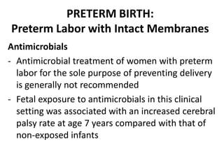 PRETERM BIRTH:
Preterm Labor with Intact Membranes
Antimicrobials
- Antimicrobial treatment of women with preterm
labor for the sole purpose of preventing delivery
is generally not recommended
- Fetal exposure to antimicrobials in this clinical
setting was associated with an increased cerebral
palsy rate at age 7 years compared with that of
non-exposed infants
 