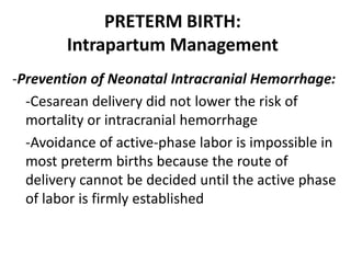 PRETERM BIRTH:
Intrapartum Management
-Prevention of Neonatal Intracranial Hemorrhage:
-Cesarean delivery did not lower the risk of
mortality or intracranial hemorrhage
-Avoidance of active-phase labor is impossible in
most preterm births because the route of
delivery cannot be decided until the active phase
of labor is firmly established
 