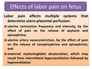 Labor pain affects multiple systems that
determine utero-placental perfusion:
uterine contraction frequency and intensity, by the
effect of pain on the release of oxytocin and
epinephrine;
uterine artery vasoconstriction, by the effect of pain
on the release of norepinephrine and epinephrine;
and
maternal oxyhemoglobin desaturation, which may
result from intermittent hyperventilation followed by
hypoventilation
Effects of labor pain on fetus
 
