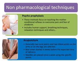 Non pharmacological techniques
Psycho prophylaxis
• These methods focus on teaching the mother
conditional reflexes to overcome pain and fear of
childbirth.
• Includes human support, breathing techniques,
relaxation techniques and others…
Acupuncture
• Generally two local points and two distal points on the
arms or on the legs are selected.
• Best when started 4 weeks before the expected time
of delivery.
• Needles are placed once a week using the specific
points
 