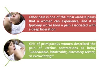Labor pain is one of the most intense pains
that a woman can experience, and it is
typically worse than a pain associated with
a deep laceration.
60% of primiparous women described the
pain of uterine contractions as being
“unbearable, intolerable, extremely severe,
or excruciating.”
 