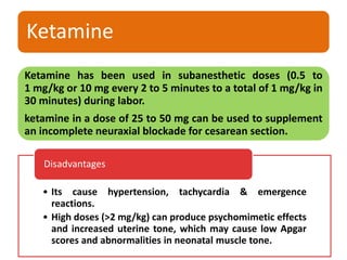 Ketamine
Ketamine has been used in subanesthetic doses (0.5 to
1 mg/kg or 10 mg every 2 to 5 minutes to a total of 1 mg/kg in
30 minutes) during labor.
ketamine in a dose of 25 to 50 mg can be used to supplement
an incomplete neuraxial blockade for cesarean section.
• Its cause hypertension, tachycardia & emergence
reactions.
• High doses (>2 mg/kg) can produce psychomimetic effects
and increased uterine tone, which may cause low Apgar
scores and abnormalities in neonatal muscle tone.
Disadvantages
 