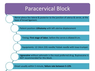 Paracervical Block
Nerve plexus lies lateral & posterior to the junction of uterus & cervix, at the
base of broad ligament.
Patient position: Lithotomy with left uterine displacement
Timing: First stage of labor, before the cervix is dilated 8 cm.
Equipments: 12-14cm 22G needle/ Kobak needle with Iowa trumpet.
Lignocaine without adrenalin is the most preferred drug. Bupivacaine is
NOT recommended for this block.
Onset usually within 5 minute, failure rate between 5-13%
 