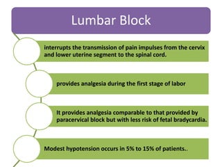 Lumbar Block
interrupts the transmission of pain impulses from the cervix
and lower uterine segment to the spinal cord.
provides analgesia during the first stage of labor
It provides analgesia comparable to that provided by
paracervical block but with less risk of fetal bradycardia.
Modest hypotension occurs in 5% to 15% of patients..
 