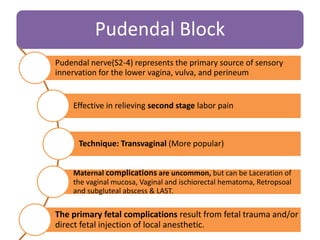Pudendal Block
Pudendal nerve(S2-4) represents the primary source of sensory
innervation for the lower vagina, vulva, and perineum
Effective in relieving second stage labor pain
Technique: Transvaginal (More popular)
Maternal complications are uncommon, but can be Laceration of
the vaginal mucosa, Vaginal and ischiorectal hematoma, Retropsoal
and subgluteal abscess & LAST.
The primary fetal complications result from fetal trauma and/or
direct fetal injection of local anesthetic.
 