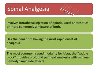 Spinal Analgesia
Involves intrathecal injection of opiods, Local anesthetics
or more commonly a mixture of both.
Has the benefit of having the most rapid onset of
analgesia.
The most commonly used modality for labor, the “saddle
block” provides profound perineal analgesia with minimal
hemodynamic side effects.
 