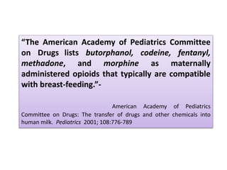 “The American Academy of Pediatrics Committee
on Drugs lists butorphanol, codeine, fentanyl,
methadone, and morphine as maternally
administered opioids that typically are compatible
with breast-feeding.”-
American Academy of Pediatrics
Committee on Drugs: The transfer of drugs and other chemicals into
human milk. Pediatrics 2001; 108:776-789
 