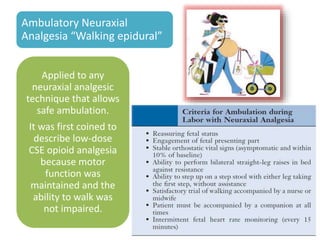 Ambulatory Neuraxial
Analgesia “Walking epidural”
Applied to any
neuraxial analgesic
technique that allows
safe ambulation.
It was first coined to
describe low-dose
CSE opioid analgesia
because motor
function was
maintained and the
ability to walk was
not impaired.
 