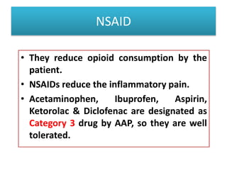 NSAID
• They reduce opioid consumption by the
patient.
• NSAIDs reduce the inflammatory pain.
• Acetaminophen, Ibuprofen, Aspirin,
Ketorolac & Diclofenac are designated as
Category 3 drug by AAP, so they are well
tolerated.
 