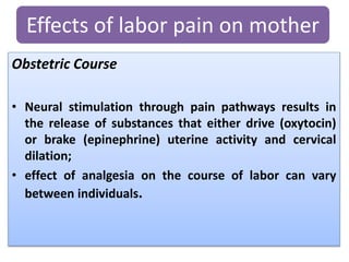 Obstetric Course
• Neural stimulation through pain pathways results in
the release of substances that either drive (oxytocin)
or brake (epinephrine) uterine activity and cervical
dilation;
• effect of analgesia on the course of labor can vary
between individuals.
Effects of labor pain on mother
 