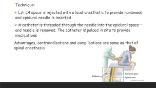 Technique:
 L3- L4 space is injected with a local anesthetic to provide numbness
and epidural needle is inserted
 A catheter is threaded through the needle into the epidural space
and needle is removed. The catheter is palced in situ to provide
medications
Advantages, contraindications and complications are same as that of
spinal anesthesia
 