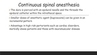 Continuous spinal anesthesia
The dura is pierced with an epidural needle and the threads the
epidural catheter within the intrathecal space
Smaller doses of anesthetic agent (bupivacaine) can be given in an
incremental pattern
Advantage in high risk parturients such as cardiac disorders,
morbidly obese patients and those with neuromuscular disease
 