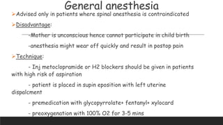 General anesthesia
Advised only in patients where spinal anesthesia is contraindicated
Disadvantage:
-Mother is unconscious hence cannot participate in child birth
-anesthesia might wear off quickly and result in postop pain
Technique:
- Inj metoclopramide or H2 blockers should be given in patients
with high risk of aspiration
- patient is placed in supin eposition with left uterine
dispalcment
- premedication with glycopyrrolate+ fentanyl+ xylocard
- preoxygenation with 100% O2 for 3-5 mins
 