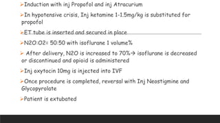 Induction with inj Propofol and inj Atracurium
In hypotensive crisis, Inj ketamine 1-1.5mg/kg is substituted for
propofol
ET tube is inserted and secured in place
N2O:O2= 50:50 with isoflurane 1 volume%
 After delivery, N2O is increased to 70% isoflurane is decreased
or discontinued and opioid is administered
Inj oxytocin 10mg is injected into IVF
Once procedure is completed, reversal with Inj Neostigmine and
Glycopyrolate
Patient is extubated
 
