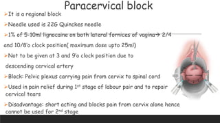 Paracervical block
It is a regional block
Needle used is 22G Quinckes needle
1% of 5-10ml lignocaine on both lateral fornices of vagina 2/4
and 10/8’o clock position( maximum dose upto 25ml)
Not to be given at 3 and 9’o clock position due to
descending cervical artery
Block: Pelvic plexus carrying pain from cervix to spinal cord
Used in pain relief during 1st stage of labour pair and to repair
cervical tears
Disadvantage: short acting and blocks pain from cervix alone hence
cannot be used for 2nd stage
 