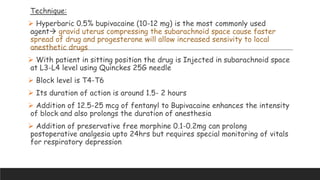 Technique:
 Hyperbaric 0.5% bupivacaine (10-12 mg) is the most commonly used
agent gravid uterus compressing the subarachnoid space cause faster
spread of drug and progesterone will allow increased sensivity to local
anesthetic drugs
 With patient in sitting position the drug is Injected in subarachnoid space
at L3-L4 level using Quinckes 25G needle
 Block level is T4-T6
 Its duration of action is around 1.5- 2 hours
 Addition of 12.5-25 mcg of fentanyl to Bupivacaine enhances the intensity
of block and also prolongs the duration of anesthesia
 Addition of preservative free morphine 0.1-0.2mg can prolong
postoperative analgesia upto 24hrs but requires special monitoring of vitals
for respiratory depression
 