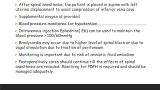  After spinal anesthesia, the patient is placed in supine with left
uterine displacement to avoid compression of inferior vena cava
 Supplemental oxygen id provided
 Blood pressure monitored for hypotension
 Intravenous injection Ephedrine( E6) can be used to maintain the
blood pressure > 100/60mmHg
 Bradycardia may occur due to higher level of spinal block or due to
vagal stimulation due to traction of peritoneum
 Monitoring is important due to risk of amniotic fluid embolism
 Postoperatively cares should continue till the effects of spinal
anesthesia are receded. Monitirng for PDPH is required and should be
managed adequately.
 