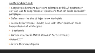 Contraindiactions:
 Coagulation disorders due to pre eclampsia or HELLP syndrome
clot can lead to compression of spinal cord that can cause permanent
paraplegia
 Infection at the site of injection meningitis
 severe hypertension sudden drop in BP after spinal can cause
hypoperfusion of vital organs
 Septicemia
 Cardiac disorders ( Mitral stenosis/ Aortic stenosis)
Raised ICT
Severe thrombocytopenia
 