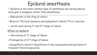 Epidural anesthesia
 Epidural is the most common type of anesthesia use during labour(
main goal is analgesia rather than anesthesia)
 Bupivacaine is the drug of choice
Block at T10 level (sensory and sympathetic block) T4 in C-section
 can be used during 1st and 2nd stage of labour
Effect of epidural:
 Shortening of 1st stage of labour
Prolongation of 2nd stage of labour
Sympathetic block Vasodilation decreased placental perfusion
transient fetal bradycardia
Managed by IVF and placing mother in left lateral position
 