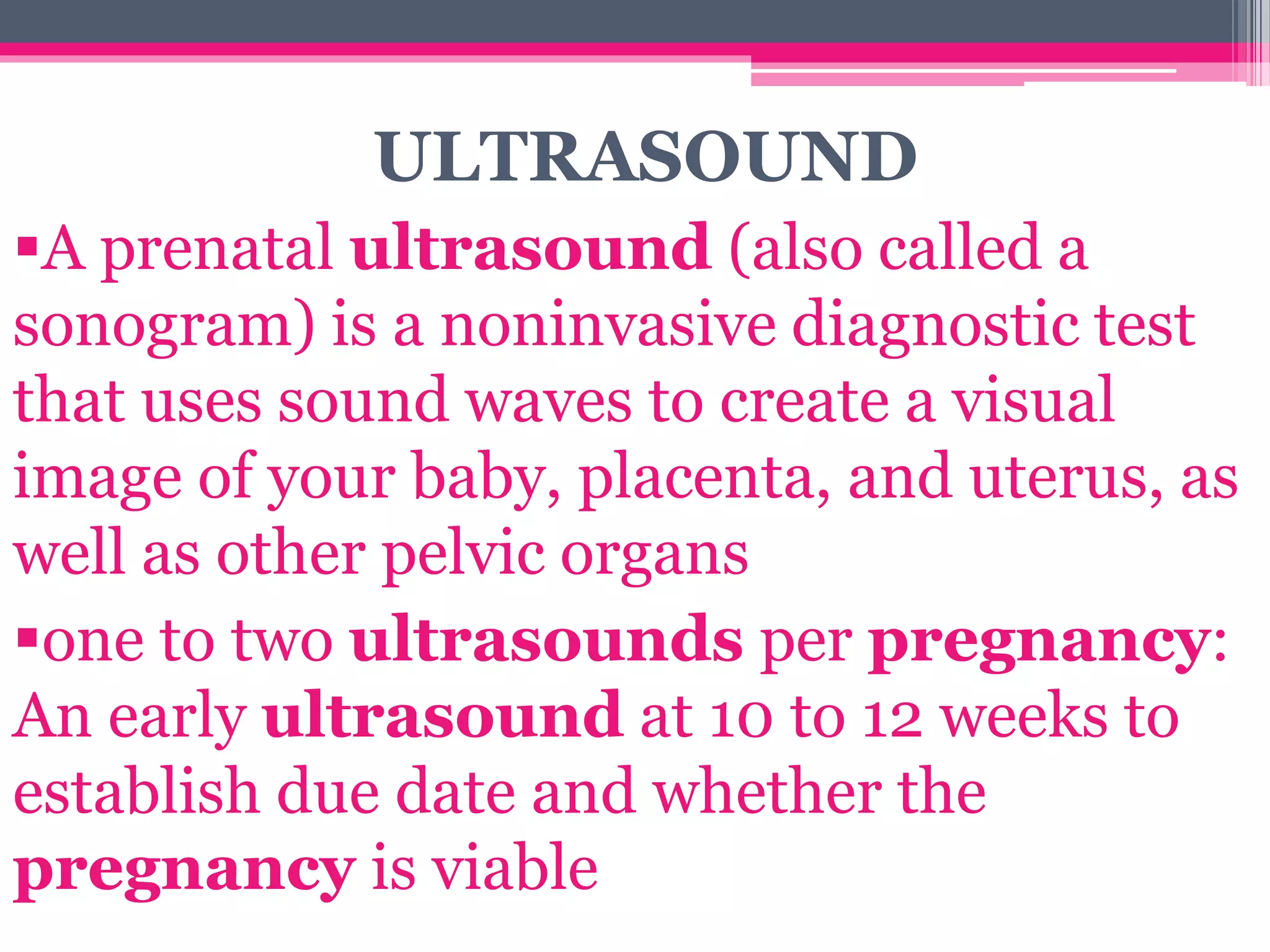 ULTRASOUND
A prenatal ultrasound (also called a
sonogram) is a noninvasive diagnostic test
that uses sound waves to create a visual
image of your baby, placenta, and uterus, as
well as other pelvic organs
one to two ultrasounds per pregnancy:
An early ultrasound at 10 to 12 weeks to
establish due date and whether the
pregnancy is viable
 