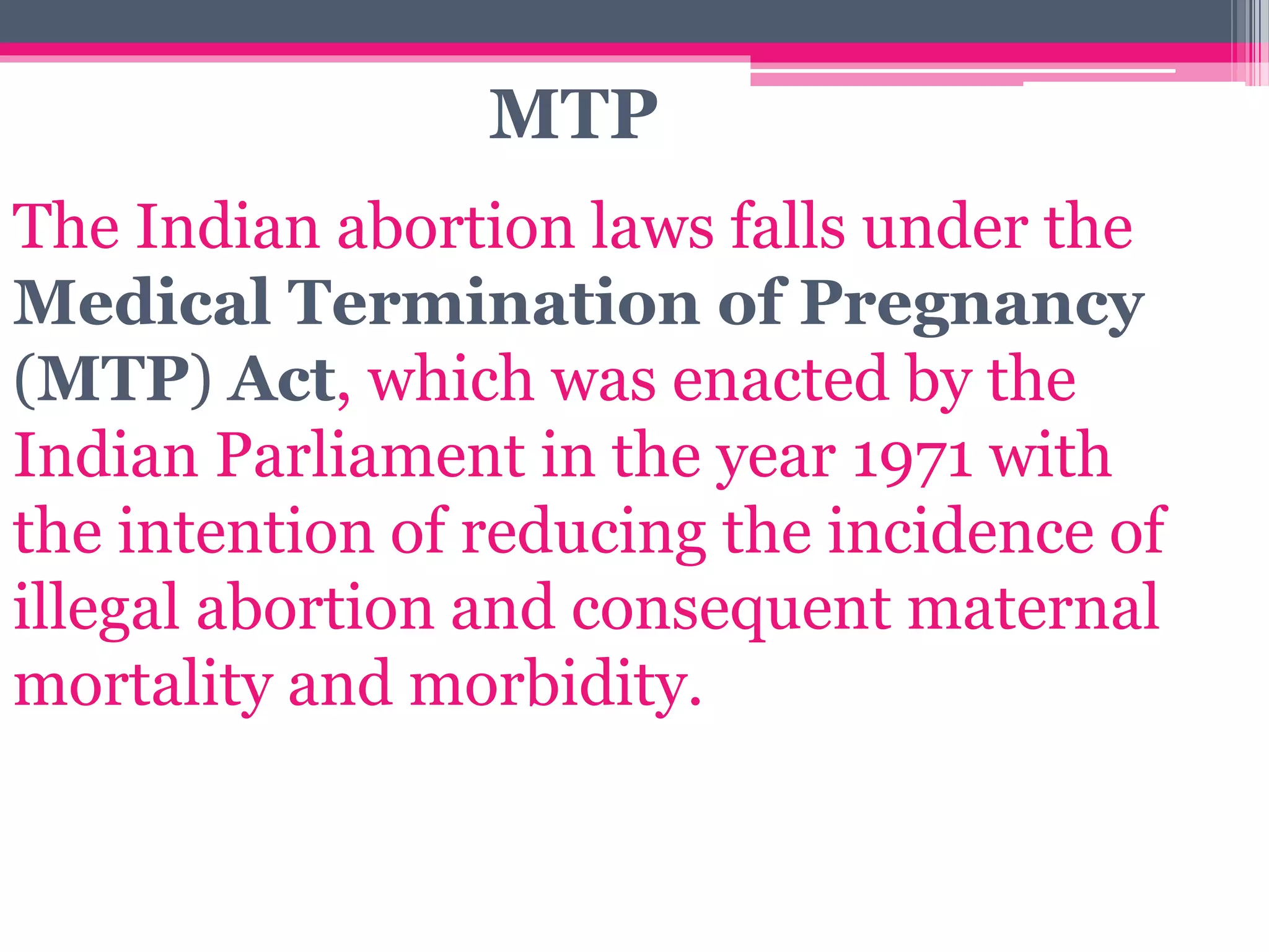 The Indian abortion laws falls under the
Medical Termination of Pregnancy
(MTP) Act, which was enacted by the
Indian Parliament in the year 1971 with
the intention of reducing the incidence of
illegal abortion and consequent maternal
mortality and morbidity.
MTP
 