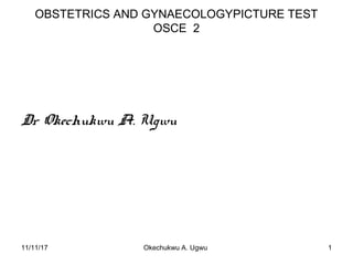 OBSTETRICS AND GYNAECOLOGYPICTURE TEST
OSCE 2
Dr Okechukwu A. Ugwu
11/11/17 1Okechukwu A. Ugwu
 
