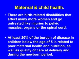 Maternal & child health.
• There are birth-related disabilities that
affect many more women and go
untreated like injuries to pelvic
muscles, organs or the spinal cord.
• At least 20% of the burden of disease in
children below the age of 5 is related to
poor maternal health and nutrition, as
well as quality of care at delivery and
during the newborn period.
 