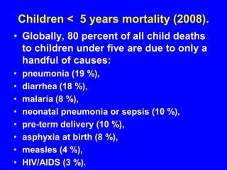 Children < 5 years mortality (2008).
• Globally, 80 percent of all child deaths
to children under five are due to only a
handful of causes:
• pneumonia (19 %),
• diarrhea (18 %),
• malaria (8 %),
• neonatal pneumonia or sepsis (10 %),
• pre-term delivery (10 %),
• asphyxia at birth (8 %),
• measles (4 %),
• HIV/AIDS (3 %).
 