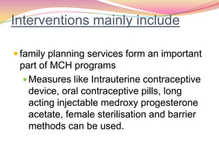 Interventions mainly include
 family planning services form an important
part of MCH programs
 Measures like Intrauterine contraceptive
device, oral contraceptive pills, long
acting injectable medroxy progesterone
acetate, female sterilisation and barrier
methods can be used.
 