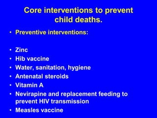 Core interventions to prevent
child deaths.
• Preventive interventions:
• Zinc
• Hib vaccine
• Water, sanitation, hygiene
• Antenatal steroids
• Vitamin A
• Nevirapine and replacement feeding to
prevent HIV transmission
• Measles vaccine
 