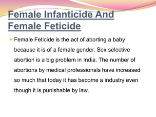 Female Infanticide And
Female Feticide
 Female Feticide is the act of aborting a baby
because it is of a female gender. Sex selective
abortion is a big problem in India. The number of
abortions by medical professionals have increased
so much that today it has become a industry even
though it is punishable by law.
 