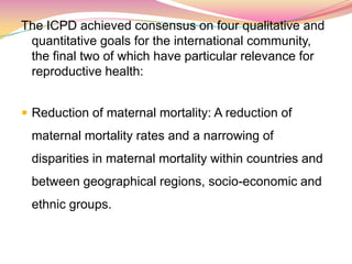 The ICPD achieved consensus on four qualitative and
quantitative goals for the international community,
the final two of which have particular relevance for
reproductive health:
 Reduction of maternal mortality: A reduction of
maternal mortality rates and a narrowing of
disparities in maternal mortality within countries and
between geographical regions, socio-economic and
ethnic groups.
 