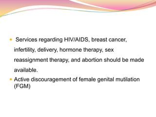  Services regarding HIV/AIDS, breast cancer,
infertility, delivery, hormone therapy, sex
reassignment therapy, and abortion should be made
available.
 Active discouragement of female genital mutilation
(FGM)
 