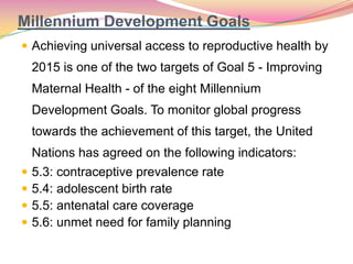 Millennium Development Goals
 Achieving universal access to reproductive health by
2015 is one of the two targets of Goal 5 - Improving
Maternal Health - of the eight Millennium
Development Goals. To monitor global progress
towards the achievement of this target, the United
Nations has agreed on the following indicators:
 5.3: contraceptive prevalence rate
 5.4: adolescent birth rate
 5.5: antenatal care coverage
 5.6: unmet need for family planning
 