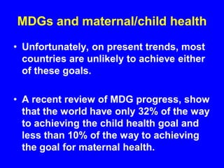 MDGs and maternal/child health
• Unfortunately, on present trends, most
countries are unlikely to achieve either
of these goals.
• A recent review of MDG progress, show
that the world have only 32% of the way
to achieving the child health goal and
less than 10% of the way to achieving
the goal for maternal health.
 