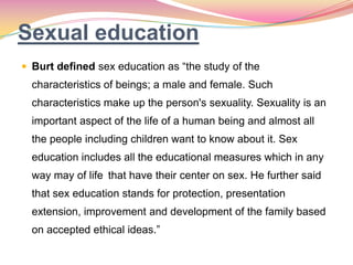 Sexual education
 Burt defined sex education as “the study of the
characteristics of beings; a male and female. Such
characteristics make up the person's sexuality. Sexuality is an
important aspect of the life of a human being and almost all
the people including children want to know about it. Sex
education includes all the educational measures which in any
way may of life that have their center on sex. He further said
that sex education stands for protection, presentation
extension, improvement and development of the family based
on accepted ethical ideas.”
 