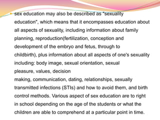  sex education may also be described as "sexuality
education", which means that it encompasses education about
all aspects of sexuality, including information about family
planning, reproduction(fertilization, conception and
development of the embryo and fetus, through to
childbirth), plus information about all aspects of one's sexuality
including: body image, sexual orientation, sexual
pleasure, values, decision
making, communication, dating, relationships, sexually
transmitted infections (STIs) and how to avoid them, and birth
control methods. Various aspect of sex education are to right
in school depending on the age of the students or what the
children are able to comprehend at a particular point in time.
 