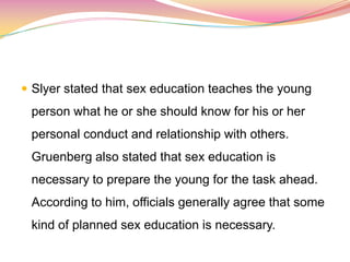  Slyer stated that sex education teaches the young
person what he or she should know for his or her
personal conduct and relationship with others.
Gruenberg also stated that sex education is
necessary to prepare the young for the task ahead.
According to him, officials generally agree that some
kind of planned sex education is necessary.
 