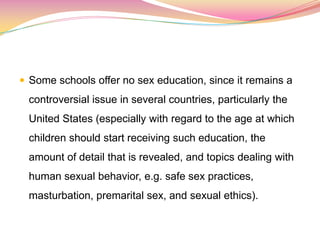  Some schools offer no sex education, since it remains a
controversial issue in several countries, particularly the
United States (especially with regard to the age at which
children should start receiving such education, the
amount of detail that is revealed, and topics dealing with
human sexual behavior, e.g. safe sex practices,
masturbation, premarital sex, and sexual ethics).
 