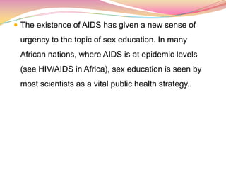  The existence of AIDS has given a new sense of
urgency to the topic of sex education. In many
African nations, where AIDS is at epidemic levels
(see HIV/AIDS in Africa), sex education is seen by
most scientists as a vital public health strategy..
 
