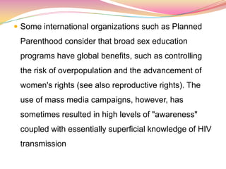  Some international organizations such as Planned
Parenthood consider that broad sex education
programs have global benefits, such as controlling
the risk of overpopulation and the advancement of
women's rights (see also reproductive rights). The
use of mass media campaigns, however, has
sometimes resulted in high levels of "awareness"
coupled with essentially superficial knowledge of HIV
transmission
 