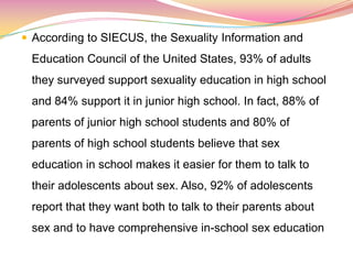  According to SIECUS, the Sexuality Information and
Education Council of the United States, 93% of adults
they surveyed support sexuality education in high school
and 84% support it in junior high school. In fact, 88% of
parents of junior high school students and 80% of
parents of high school students believe that sex
education in school makes it easier for them to talk to
their adolescents about sex. Also, 92% of adolescents
report that they want both to talk to their parents about
sex and to have comprehensive in-school sex education
 